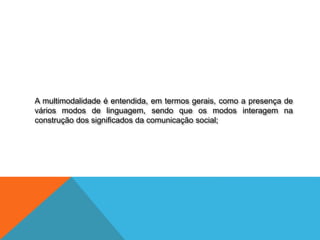 A multimodalidade é entendida, em termos gerais, como a presença de
vários modos de linguagem, sendo que os modos interagem na
construção dos significados da comunicação social;
 
