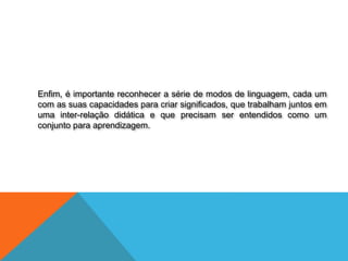 Enfim, é importante reconhecer a série de modos de linguagem, cada um
com as suas capacidades para criar significados, que trabalham juntos em
uma inter-relação didática e que precisam ser entendidos como um
conjunto para aprendizagem.
 