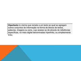 Hipertexto é o termo que remete a um texto ao qual se agregam
outros conjuntos de informação na forma de blocos de textos,
palavras, imagens ou sons, cujo acesso se dá através de referências
específicas, no meio digital denominadas hiperlinks, ou simplesmente
links;
 