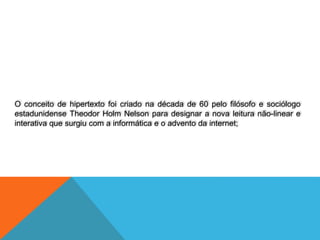 O conceito de hipertexto foi criado na década de 60 pelo filósofo e sociólogo
estadunidense Theodor Holm Nelson para designar a nova leitura não-linear e
interativa que surgiu com a informática e o advento da internet;
 
