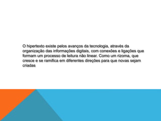 O hipertexto existe pelos avanços da tecnologia, através da
organização das informações digitais, com conexões e ligações que
formam um processo de leitura não linear. Como um rizoma, que
cresce e se ramifica em diferentes direções para que novas sejam
criadas
 