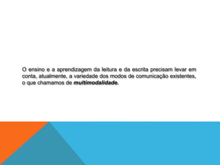O ensino e a aprendizagem da leitura e da escrita precisam levar em
conta, atualmente, a variedade dos modos de comunicação existentes,
o que chamamos de multimodalidade.
 