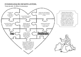EVANGELIZAÇÃO INFANTO-JUVENIL
Tema da aula: As Bem-Aventuranças
os pobres de
espírito,
porque deles é
o reino dos
céus.
os que choram, porque
serão consolados.
aqueles que são brandos e
pacíficos, porque herdarão
a Terra.
os que têm fome e sede
de justiça, porque
serão saciados.
aqueles que têm puro
o coração, porque
verão a Deus.
aqueles que são
misericordiosos,
porque alcançarão
misericórdia.
os que sofrem
perseguição pela
justiça, porque o
reino dos céus é
para eles.
Bem-aventurados sois quando, por
minha causa, vos injuriarem e vos
perseguirem e, mentindo, disserem
todo mal contra vós. Regozijai-vos
e exultai, porque é grande o vosso
galardão nos céus; pois assim
perseguiram aos profetas que
viveram antes de vós.
(Mateus, 5, 1 a 12)
Quando afirma que Bem-
Aventurados são os pobres de
espírito, os que choram, os
mansos, os que têm fome e
sede de justiça, os que sofrem
perseguição, quer o Mestre
ressaltar o cumprimento da Lei
de Causa e Efeito e nossa vida
e que desse fato devemos tirar
o melhor em nosso proveito.