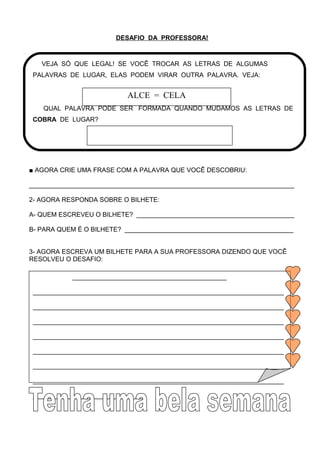 DESAFIO DA PROFESSORA!
■ AGORA CRIE UMA FRASE COM A PALAVRA QUE VOCÊ DESCOBRIU:
__________________________________________________________________________
2- AGORA RESPONDA SOBRE O BILHETE:
A- QUEM ESCREVEU O BILHETE? ____________________________________________
B- PARA QUEM É O BILHETE? _______________________________________________
3- AGORA ESCREVA UM BILHETE PARA A SUA PROFESSORA DIZENDO QUE VOCÊ
RESOLVEU O DESAFIO:
VEJA SÓ QUE LEGAL! SE VOCÊ TROCAR AS LETRAS DE ALGUMAS
PALAVRAS DE LUGAR, ELAS PODEM VIRAR OUTRA PALAVRA. VEJA:
QUAL PALAVRA PODE SER FORMADA QUANDO MUDAMOS AS LETRAS DE
COBRA DE LUGAR?
ALCE = CELA
___________________________________________
______________________________________________________________________
______________________________________________________________________
______________________________________________________________________
______________________________________________________________________
______________________________________________________________________
______________________________________________________________________
______________________________________________________________________
_______________________________
 