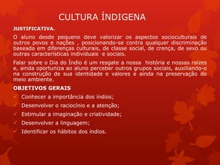 CULTURA ÍNDIGENA
JUSTIFICATIVA.
O aluno desde pequeno deve valorizar os aspectos socioculturais de
outros povos e nações , posicionando-se contra qualquer discriminação
baseada em diferenças culturais, de classe social, de crença, de sexo ou
outras características individuais e sociais.
Falar sobre o Dia do Índio é um resgate a nossa história e nossas raízes
e, ainda oportuniza ao aluno perceber outros grupos sociais, auxiliando-o
na construção de sua identidade e valores e ainda na preservação do
meio ambiente.
OBJETIVOS GERAIS
 Conhecer a importância dos índios;
 Desenvolver o raciocínio e a atenção;
 Estimular a imaginação e criatividade;
 Desenvolver a linguagem;
 Identificar os hábitos dos índios.
 