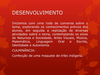 DESENVOLVIMENTO
Iniciamos com uma roda de conversa sobre o
tema, explorando os conhecimentos prévios dos
alunos, em seguida a realização de diversas
atividades sobre o tema, contemplando os eixos
de Natureza e Sociedade, Artes Visuais, Música,
Matemática, Linguagem Oral e Escrita,
Identidade e Autonomia.
CULMINÂNCIA:
Confecção de uma maquete de tribo indígena.
 