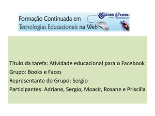 Título da tarefa: Atividade educacional para o Facebook
Grupo: Books e Faces
Representante do Grupo: Sergio
Participantes: Adriane, Sergio, Moacir, Rosane e Priscilla
 