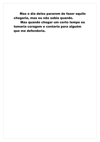 Mas o dia deles pararem de fazer aquilo
chegaria, mas eu não sabia quando.
    Mas quando chegar um certo tempo eu
tomaria coragem e contaria para alguém
que me defenderia.
 