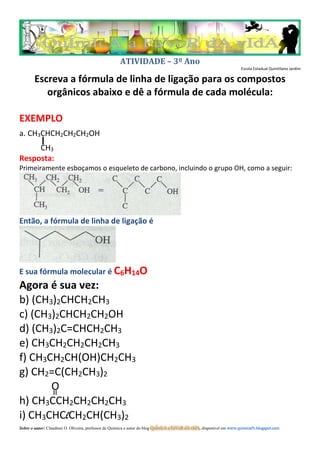 ATIVIDADE – 3º Ano
Escola Estadual Quintiliano Jardim
Escreva a fórmula de linha de ligação para os compostos
orgânicos abaixo e dê a fórmula de cada molécula:
EXEMPLO
a. CH3CHCH2CH2CH2OH
CH3
Resposta:
Primeiramente esboçamos o esqueleto de carbono, incluindo o grupo OH, como a seguir:
Então, a fórmula de linha de ligação é
E sua fórmula molecular é C6H14O
Agora é sua vez:
b) (CH3)2CHCH2CH3
c) (CH3)2CHCH2CH2OH
d) (CH3)2C=CHCH2CH3
e) CH3CH2CH2CH2CH3
f) CH3CH2CH(OH)CH2CH3
g) CH2=C(CH2CH3)2
O
h) CH3CCH2CH2CH2CH3
i) CH3CHClCH2CH(CH3)2
Sobre o autor: Claudinei O. Oliveira, professor de Química e autor do blog QuÍmIcA a FaVoR dA vIdA, disponível em www.quimicafv.blogspot.com
 