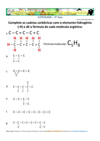 ATIVIDADE – 3º Ano
                                                                                                                         Escola Estadual Boulanger Pucci

     Complete as cadeias carbônicas com o elemento hidrogênio
          (-H) e dê a fórmula de cada molécula orgânica:
a.   C–C=C–C=C



b.




c.




d.



e.



f.



g.

Sobre o autor: Claudinei O. Oliveira, professor de Química e autor do blog QuÍmIcA a FaVoR dA vIdA, disponível em www.quimicafv.blogspot.com
 