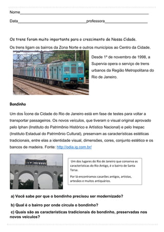Nome____________________________________________________________
Data________________________________professora____________________
Os trens foram muito importante para o crescimento de Nossa Cidade.
Os trens ligam os bairros da Zona Norte e outros municípios ao Centro da Cidade.
Desde 1º de novembro de 1998, a
Supervia opera o serviço de trens
urbanos da Região Metropolitana do
Rio de Janeiro.
Bondinho
Um dos Ícone da Cidade do Rio de Janeiro está em fase de testes para voltar a
transportar passageiros. Os novos veículos, que tiveram o visual original aprovado
pelo Iphan (Instituto do Patrimônio Histórico e Artístico Nacional) e pelo Inepac
(Instituto Estadual do Patrimônio Cultural), preservam as características estéticas
tradicionais, entre elas a identidade visual, dimensões, cores, conjunto estético e os
bancos de madeira. Fonte: http://odia.ig.com.br/
a) Você sabe por que o bondinho precisou ser modernizado?
b) Qual é o bairro por onde circula o bondinho?
c) Quais são as características tradicionais do bondinho, preservadas nos
novos veículos?
Um dos lugares do Rio de Janeiro que conserva as
características do Rio Antigo, é o bairro de Santa
Tersa.
Por lá encontramos casarões antigos, artistas,
artesãos e muitos antiquários.
 
