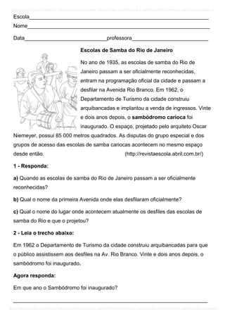 Escola_____________________________________________________________
Nome______________________________________________________________
Data____________________________professora__________________________
Escolas de Samba do Rio de Janeiro
No ano de 1935, as escolas de samba do Rio de
Janeiro passam a ser oficialmente reconhecidas,
entram na programação oficial da cidade e passam a
desfilar na Avenida Rio Branco. Em 1962, o
Departamento de Turismo da cidade construiu
arquibancadas e implantou a venda de ingressos. Vinte
e dois anos depois, o sambódromo carioca foi
inaugurado. O espaço, projetado pelo arquiteto Oscar
Niemeyer, possui 85 000 metros quadrados. As disputas do grupo especial e dos
grupos de acesso das escolas de samba cariocas acontecem no mesmo espaço
desde então. (http://revistaescola.abril.com.br/)
1 - Responda:
a) Quando as escolas de samba do Rio de Janeiro passam a ser oficialmente
reconhecidas?
b) Qual o nome da primeira Avenida onde elas desfilaram oficialmente?
c) Qual o nome do lugar onde acontecem atualmente os desfiles das escolas de
samba do Rio e que o projetou?
2 - Leia o trecho abaixo:
Em 1962 o Departamento de Turismo da cidade construiu arquibancadas para que
o público assistissem aos desfiles na Av. Rio Branco. Vinte e dois anos depois, o
sambódromo foi inaugurado.
Agora responda:
Em que ano o Sambódromo foi inaugurado?
__________________________________________________________________
 