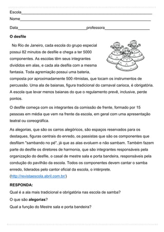 Escola_____________________________________________________________
Nome_____________________________________________________________
Data________________________________professora_____________________
O desfile
No Rio de Janeiro, cada escola do grupo especial
possui 82 minutos de desfile e chega a ter 5000
componentes. As escolas têm seus integrantes
divididos em alas, e cada ala desfila com a mesma
fantasia. Toda agremiação possui uma bateria,
composta por aproximadamente 500 ritmistas, que tocam os instrumentos de
percussão. Uma ala de baianas, figura tradicional do carnaval carioca, é obrigatória.
A escola que levar menos baianas do que o regulamento prevê, inclusive, perde
pontos.
O desfile começa com os integrantes da comissão de frente, formado por 15
pessoas em média que vem na frente da escola, em geral com uma apresentação
teatral ou coreográfica.
As alegorias, que são os carros alegóricos, são espaços reservados para os
destaques, figuras centrais do enredo, os passistas que são os componentes que
desfilam "sambando no pé", já que as alas evoluem e não sambam. Também fazem
parte do desfile os diretores de harmonia, que são integrantes responsáveis pela
organização do desfile, o casal de mestre sala e porta bandeira, responsáveis pela
condução do pavilhão da escola. Todos os componentes devem cantar o samba
enredo, liderados pelo cantor oficial da escola, o intérprete.
(http://revistaescola.abril.com.br/)
RESPONDA:
Qual é a ala mais tradicional e obrigatória nas escola de samba?
O que são alegorias?
Qual a função do Mestre sala e porta bandeira?
 