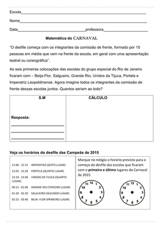 Escola___________________________________________________________
Nome____________________________________________________________
Data________________________________professora_____________________
Matemática do Carnaval
“O desfile começa com os integrantes da comissão de frente, formado por 15
pessoas em média que vem na frente da escola, em geral com uma apresentação
teatral ou coreográfica”.
As seis primeiras colocações das escolas do grupo especial do Rio de Janeiro
ficaram com – Beija-Flor, Salgueiro, Grande Rio, Unidos da Tijuca, Portela e
Imperatriz Leopoldinense. Agora imagine todos os integrantes da comissão de
frente dessas escolas juntos. Quantos seriam ao todo?
S.M
Resposta:
_________________________
_________________________
_________________________
CÁLCULO
Veja os horários do desfile das Campeãs de 2015
21:00 - 22:15 IMPERATRIZ (SEXTO LUGAR)
22:05 - 22:20 PORTELA (QUINTO LUGAR)
23:10 - 23:40 UNIDOS DA TIJUCA (QUARTO
LUGAR)
00:15 - 01:00 GRANDE RIO (TERCEIRO LUGAR)
01:20 - 02:20 SALGUEIRO (SEGUNDO LUGAR)
02:25 - 03:40 BEIJA- FLOR (PRIMEIRO LUGAR)
Marque no relógio o horário previsto para o
começo do desfile das escolas que ficaram
com o primeiro e último lugares do Carnaval
de 2015.
___________________ ___________________
 