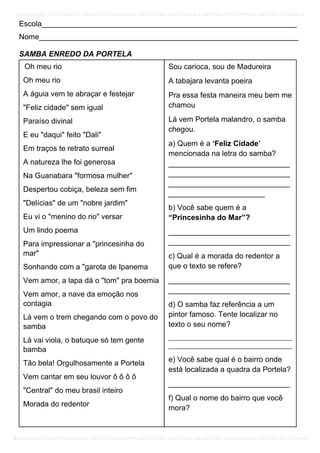 Escola_____________________________________________________________
Nome______________________________________________________________
SAMBA ENREDO DA PORTELA
Oh meu rio
Oh meu rio
A águia vem te abraçar e festejar
"Feliz cidade" sem igual
Paraíso divinal
E eu "daqui" feito "Dali"
Em traços te retrato surreal
A natureza lhe foi generosa
Na Guanabara "formosa mulher"
Despertou cobiça, beleza sem fim
"Delícias" de um "nobre jardim"
Eu vi o "menino do rio" versar
Um lindo poema
Para impressionar a "princesinha do
mar"
Sonhando com a "garota de Ipanema
Vem amor, a lapa dá o "tom" pra boemia
Vem amor, a nave da emoção nos
contagia
Lá vem o trem chegando com o povo do
samba
Lá vai viola, o batuque só tem gente
bamba
Tão bela! Orgulhosamente a Portela
Vem cantar em seu louvor ô ô ô ô
"Central" do meu brasil inteiro
Morada do redentor
Sou carioca, sou de Madureira
A tabajara levanta poeira
Pra essa festa maneira meu bem me
chamou
Lá vem Portela malandro, o samba
chegou.
a) Quem é a ‘Feliz Cidade’
mencionada na letra do samba?
_____________________________
_____________________________
_____________________________
_______________________
b) Você sabe quem é a
“Princesinha do Mar”?
_____________________________
_____________________________
c) Qual é a morada do redentor a
que o texto se refere?
_____________________________
_____________________________
d) O samba faz referência a um
pintor famoso. Tente localizar no
texto o seu nome?
__________________________________________
__________________________________________
e) Você sabe qual é o bairro onde
está localizada a quadra da Portela?
_____________________________
f) Qual o nome do bairro que você
mora?
_____________________________
 