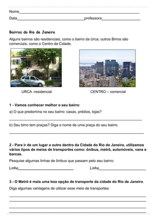 Nome___________________________________________________________
Data_________________________________professora___________________
Bairros do Rio de Janeiro
Alguns bairros são residenciais, como o bairro da Urca; outros Birros são
comerciais, como o Centro da Cidade.
URCA -residencial CENTRO – comercial
1 - Vamos conhecer melhor o seu bairro:
a) O que predomina no seu bairro: casas, prédios, lojas?
_________________________________________________________________
b) Seu birro tem praças? Diga o nome de uma praça do seu bairro.
__________________________________________________________________
2 - Para ir de um lugar a outro dentro da Cidade do Rio de Janeiro, utilizamos
vários tipos de meios de transportes como: ônibus, metrô, automóveis, vans e
barcas.
Pesquise algumas linhas de ônibus que passam pelo seu bairro:
Linha________________________ Linha_______________________
3 - O Metrô é mais uma boa opção de transporte da cidade do Rio de Janeiro.
Diga algumas vantagens de utilizar esse meio de transportes:
___________________________________________________________________
___________________________________________________________________
___________________________________________________________________
___________________________________________________________________
 