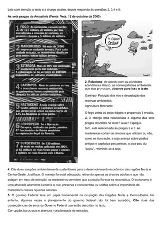 Leia com atenção o texto e a charge abaixo, depois responda às questões 2, 3,4 e 5:
As sete pragas da Amazônia (Fonte: Veja, 12 de outubro de 2005)
2. Relacione, de acordo com as atividades
econômicas abaixo, as conseqüências ambientais
que elas provocam, observe para isso o texto.
Garimpo: Poluição dos rios e devastação das
reservas ambientais.
Agricultura Itinerante:
O fogo deixa os solos frágeis e propensos à erosão.
3. A charge está relacionada a alguma das sete
pragas descritas no texto? Qual? Explique.
Sim, está relacionada às pragas 2 e 5. As
madeireiras cortam as árvores que utilizam ou não,
como na ilustração, a soja avança sobre pastos
antigos e capitaliza pecuaristas, o pica-pau diz
“sojou”, referindo-se à soja.
4. Cite duas soluções ambientalmente sustentáveis para o desenvolvimento econômico das regiões Norte e
Centro-Oeste. Justifique. O manejo florestal adequado, retirando apenas as árvores adultas e que não
estejam em risco de extinção, os madeireiros permitem que a própria floresta se reconstitua. O ecoturismo é
uma atividade altamente lucrativa e que, preserva e conscientiza os turistas sobre a importância de
mantermos nossas riquezas naturais.
5. O governo Federal teve um papel fundamental na ocupação das Regiões Norte e Centro-Oeste. No
entanto, algumas vezes o planejamento do governo federal não foi bem sucedido. Cite duas das
conseqüências de erros do Governo Federal que estão descritas no texto.
Corrupção, burocracia e abertura mal planejada de estradas.
 