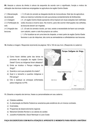09. Associe a coluna da direita à coluna da esquerda de acordo com o significado, função e motivo da
utilização das técnicas modernas empregadas na agricultura da região Centro-Oeste:
( 1 ) Mecanização
da produção
( 2 ) Calagem
( 3 ) Fertilização do
solo
( 4 ) Irrigação das
lavouras
( 3 ) O solo do cerrado se desgasta devido às monoculturas. Este tipo de agricultura
retira os mesmos nutrientes do solo que precisa constantemente de fertilizantes.
( 4 ) A região Centro-Oeste apresenta clima tropical com duas estações bem definidas:
verão chuvoso e inverno seco. No inverno, para não ocorrer interrupções nas colheitas,
as lavouras devem ser irrigadas.
( 2 ) O solo do cerrado é ácido, por isso, existe a necessidade de fazer sua correção
com calcário, assim o solo fica propício ao cultivo.
( 1 ) Por localizar-se em uma área de chapada, a maior parte da região Centro-Oeste
favorece o uso de máquinas, tais como as semeadeiras e colheitadeiras nas lavouras.
10. Analise a imagem. Responda recorrendo às páginas 162 e 163 do seu livro. (Responda no caderno)
a) Como foram obtidas parte das terras no
processo de ocupação da região Centro-
Oeste? Como os indígenas foram afetados?
b) Onde se localiza o Parque indígena do
Xingú?
c) Quando e com que propósito foi criado?
d) Qual é o tamanho e quantos indígenas o
PIX abriga?
e) Cite e explique as ameaças enfrentadas
pelos indígenas no PIX.
11. Disserte a respeito dos termos, frases ou personalidades em seu caderno:
a) Cidades-satélites.
b) A urbanização do Distrito Federal se caracteriza pela existência de um imenso contraste.
c) Invernadas.
d) Programas de desenvolvimento regional.
e) Marechal Cândido Rondon e os valores do caráter.
f) Juscelino Kubitschek, Oscar Niemeyer e Lúcio Costa
FAÇA OS EXERCÍCIOS COM MUITA ATENÇÃO E APROVEITE O MOMENTO PARA REVER A MATÉRIA!
 
