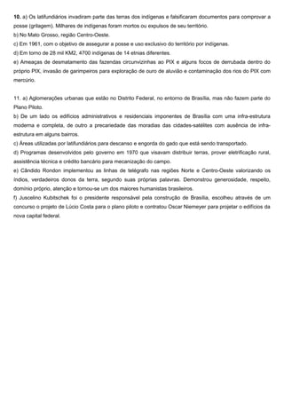 10. a) Os latifundiários invadiram parte das terras dos indígenas e falsificaram documentos para comprovar a
posse (grilagem). Milhares de indígenas foram mortos ou expulsos de seu território.
b) No Mato Grosso, região Centro-Oeste.
c) Em 1961, com o objetivo de assegurar a posse e uso exclusivo do território por indígenas.
d) Em torno de 28 mil KM2, 4700 indígenas de 14 etnias diferentes.
e) Ameaças de desmatamento das fazendas circunvizinhas ao PIX e alguns focos de derrubada dentro do
próprio PIX, invasão de garimpeiros para exploração de ouro de aluvião e contaminação dos rios do PIX com
mercúrio.
11. a) Aglomerações urbanas que estão no Distrito Federal, no entorno de Brasília, mas não fazem parte do
Plano Piloto.
b) De um lado os edifícios administrativos e residenciais imponentes de Brasília com uma infra-estrutura
moderna e completa, de outro a precariedade das moradias das cidades-satélites com ausência de infra-
estrutura em alguns bairros.
c) Áreas utilizadas por latifundiários para descanso e engorda do gado que está sendo transportado.
d) Programas desenvolvidos pelo governo em 1970 que visavam distribuir terras, prover eletrificação rural,
assistência técnica e crédito bancário para mecanização do campo.
e) Cândido Rondon implementou as linhas de telégrafo nas regiões Norte e Centro-Oeste valorizando os
índios, verdadeiros donos da terra, segundo suas próprias palavras. Demonstrou generosidade, respeito,
domínio próprio, atenção e tornou-se um dos maiores humanistas brasileiros.
f) Juscelino Kubitschek foi o presidente responsável pela construção de Brasília, escolheu através de um
concurso o projeto de Lúcio Costa para o plano piloto e contratou Oscar Niemeyer para projetar o edifícios da
nova capital federal.
 