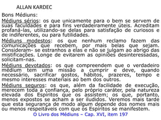 ALLAN KARDEC
Bons Médiuns:
Médiuns sérios: os que unicamente para o bem se servem de
suas faculdades e para fins verdadeiramente úteis. Acreditam
profaná-las, utilizando-se delas para satisfação de curiosos e
de indiferentes, ou para futilidades.
Médiuns modestos: os que nenhum reclamo fazem das
comunicações que recebem, por mais belas que sejam.
Consideram- se estranhos a elas e não se julgam ao abrigo das
mistificações. Longe de evitarem as opiniões desinteressadas,
solicitam-nas.
Médiuns devotados: os que compreendem que o verdadeiro
médium tem uma missão a cumprir e deve, quando
necessário, sacrificar gostos, hábitos, prazeres, tempo e
mesmo interesses materiais ao bem dos outros.
Médiuns seguros: os que, além da facilidade de execução,
merecem toda a confiança, pelo próprio caráter, pela natureza
elevada dos Espíritos que os assistem; os que, portanto,
menos expostos se acham a ser iludidos. Veremos mais tarde
que esta segurança de modo algum depende dos nomes mais
ou menos respeitáveis com que os Espíritos se manifestem.
O Livro dos Médiuns – Cap. XVI, item 197
 