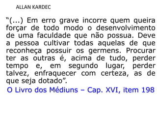 ALLAN KARDEC
“(...) Em erro grave incorre quem queira
forçar de todo modo o desenvolvimento
de uma faculdade que não possua. Deve
a pessoa cultivar todas aquelas de que
reconheça possuir os germens. Procurar
ter as outras é, acima de tudo, perder
tempo e, em segundo lugar, perder
talvez, enfraquecer com certeza, as de
que seja dotado”.
O Livro dos Médiuns – Cap. XVI, item 198
 