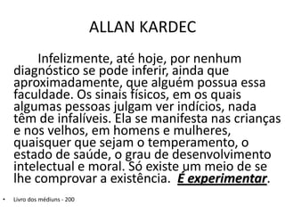 ALLAN KARDEC
Infelizmente, até hoje, por nenhum
diagnóstico se pode inferir, ainda que
aproximadamente, que alguém possua essa
faculdade. Os sinais físicos, em os quais
algumas pessoas julgam ver indícios, nada
têm de infalíveis. Ela se manifesta nas crianças
e nos velhos, em homens e mulheres,
quaisquer que sejam o temperamento, o
estado de saúde, o grau de desenvolvimento
intelectual e moral. Só existe um meio de se
lhe comprovar a existência. É experimentar.
• Livro dos médiuns - 200
 