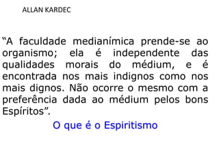 ALLAN KARDEC
“A faculdade medianímica prende-se ao
organismo; ela é independente das
qualidades morais do médium, e é
encontrada nos mais indignos como nos
mais dignos. Não ocorre o mesmo com a
preferência dada ao médium pelos bons
Espíritos”.
O que é o Espiritismo
 