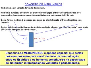 CONCEITO DE MEDIUNIDADE
Mediúnico é um verbete derivado de médium.
Médium é a pessoa que serve de elemento de ligação entre os desencarnados e os
encarnados, funcionando como intermediário entre um e outro lado da vida.
Desta forma, médium é a pessoa que serve de elo de ligação entre os Espíritos e os
homens.
Assim, médium é definitivamente um intermediário, alguém que “fica no meio”, uma ponte
que une as margens do “rio da vida”.
Denomina-se MEDIUNIDADE a aptidão especial que certas
pessoas possuem para servir de meio de comunicação
entre os Espíritos e os homens; constitue-se na capacidade
de sintonizar, intercambiando vontades e pensamentos.
4
R I O D A V I D A
 