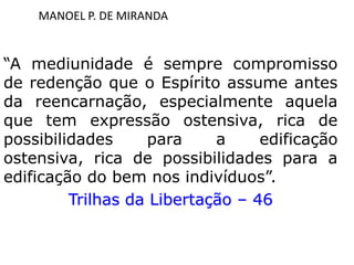 MANOEL P. DE MIRANDA
“A mediunidade é sempre compromisso
de redenção que o Espírito assume antes
da reencarnação, especialmente aquela
que tem expressão ostensiva, rica de
possibilidades para a edificação
ostensiva, rica de possibilidades para a
edificação do bem nos indivíduos”.
Trilhas da Libertação – 46
 