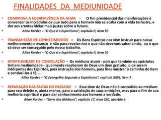 FINALIDADES DA MEDIUNIDADE
• COMPROVA A SOBREVIVÊNCIA DA ALMA - O fim providencial das manifestações é
convencer os incrédulos de que tudo para o homem não se acaba com a vida terrestre, e
dar aos crentes idéias mais justas sobre o futuro.
• Allan Kardec – “O Que é o Espiritismo”, capítulo II, item 50
• TRANSMISSÃO DE CONHECIMENTOS – Os Bons Espíritos nos vêm instruir para nosso
melhoramento e avanço e não para revelar-nos o que não devemos saber ainda, ou o que
só deve ser conseguido pelo nosso trabalho.
• Allan Kardec – “O Que é o Espiritismo”, capítulo II, item 50
• OPORTUNIDADE DE CONSOLAÇÃO – Os médiuns atuais - pois que também os apóstolos
tinham mediunidade - igualmente receberam de Deus um dom gratuito: o de serem
intérpretes dos Espíritos, para instrução dos homens, para lhes mostrar o caminho do bem
e conduzi-los à fé,….
• Allan Kardec – “O Evangelho Segundo o Espiritismo”, capítulo XXVI, item 7
• REPARAÇÃO DAS FALTAS DO PASSADO – Esse dom de Deus não é concedido ao médium
para seu deleite e, ainda menos, para a satisfação de suas ambições, mas para o fim de sua
melhoria espiritual e para dar conhecimento aos homens a verdade.
• Allan Kardec – “Livro doa Médiuns”, capítulo 17, item 220, questão 3
 