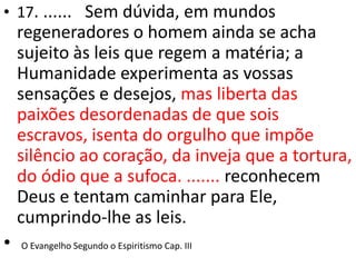 • 17. ...... Sem dúvida, em mundos
regeneradores o homem ainda se acha
sujeito às leis que regem a matéria; a
Humanidade experimenta as vossas
sensações e desejos, mas liberta das
paixões desordenadas de que sois
escravos, isenta do orgulho que impõe
silêncio ao coração, da inveja que a tortura,
do ódio que a sufoca. ....... reconhecem
Deus e tentam caminhar para Ele,
cumprindo-lhe as leis.
• O Evangelho Segundo o Espiritismo Cap. III
 
