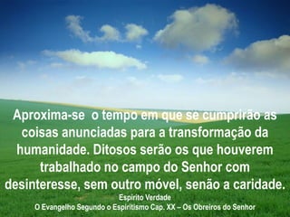 Aproxima-se o tempo em que se cumprirão as
coisas anunciadas para a transformação da
humanidade. Ditosos serão os que houverem
trabalhado no campo do Senhor com
desinteresse, sem outro móvel, senão a caridade.
Espírito Verdade
O Evangelho Segundo o Espiritismo Cap. XX – Os Obreiros do Senhor
 