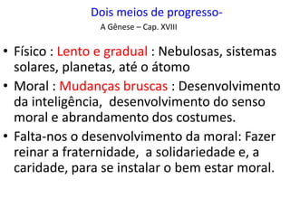 Dois meios de progresso-
A Gênese – Cap. XVIII
• Físico : Lento e gradual : Nebulosas, sistemas
solares, planetas, até o átomo
• Moral : Mudanças bruscas : Desenvolvimento
da inteligência, desenvolvimento do senso
moral e abrandamento dos costumes.
• Falta-nos o desenvolvimento da moral: Fazer
reinar a fraternidade, a solidariedade e, a
caridade, para se instalar o bem estar moral.
 