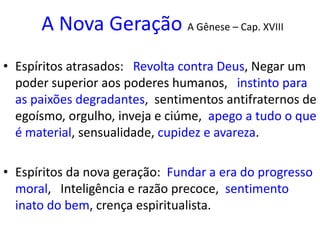 A Nova Geração A Gênese – Cap. XVIII
• Espíritos atrasados: Revolta contra Deus, Negar um
poder superior aos poderes humanos, instinto para
as paixões degradantes, sentimentos antifraternos de
egoísmo, orgulho, inveja e ciúme, apego a tudo o que
é material, sensualidade, cupidez e avareza.
• Espíritos da nova geração: Fundar a era do progresso
moral, Inteligência e razão precoce, sentimento
inato do bem, crença espiritualista.
 