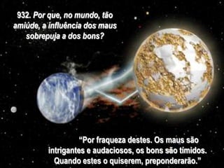 932. Por que, no mundo, tão
amiúde, a influência dos maus
sobrepuja a dos bons?
“Por fraqueza destes. Os maus são
intrigantes e audaciosos, os bons são tímidos.
Quando estes o quiserem, preponderarão.”
 