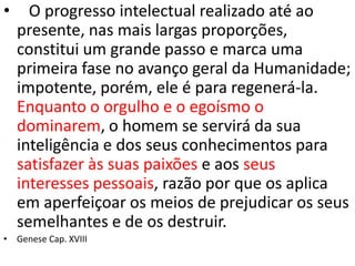 • O progresso intelectual realizado até ao
presente, nas mais largas proporções,
constitui um grande passo e marca uma
primeira fase no avanço geral da Humanidade;
impotente, porém, ele é para regenerá-la.
Enquanto o orgulho e o egoísmo o
dominarem, o homem se servirá da sua
inteligência e dos seus conhecimentos para
satisfazer às suas paixões e aos seus
interesses pessoais, razão por que os aplica
em aperfeiçoar os meios de prejudicar os seus
semelhantes e de os destruir.
• Genese Cap. XVIII
 