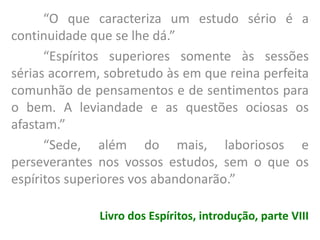“O que caracteriza um estudo sério é a
continuidade que se lhe dá.”
“Espíritos superiores somente às sessões
sérias acorrem, sobretudo às em que reina perfeita
comunhão de pensamentos e de sentimentos para
o bem. A leviandade e as questões ociosas os
afastam.”
“Sede, além do mais, laboriosos e
perseverantes nos vossos estudos, sem o que os
espíritos superiores vos abandonarão.”
Livro dos Espíritos, introdução, parte VIII
 