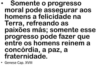 • Somente o progresso
moral pode assegurar aos
homens a felicidade na
Terra, refreando as
paixões más; somente esse
progresso pode fazer que
entre os homens reinem a
concórdia, a paz, a
fraternidade.
• Genese Cap. XVIII
 