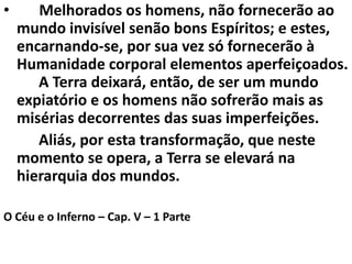• Melhorados os homens, não fornecerão ao
mundo invisível senão bons Espíritos; e estes,
encarnando-se, por sua vez só fornecerão à
Humanidade corporal elementos aperfeiçoados.
A Terra deixará, então, de ser um mundo
expiatório e os homens não sofrerão mais as
misérias decorrentes das suas imperfeições.
Aliás, por esta transformação, que neste
momento se opera, a Terra se elevará na
hierarquia dos mundos.
O Céu e o Inferno – Cap. V – 1 Parte
 