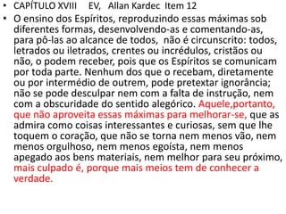 • CAPÍTULO XVIII EV, Allan Kardec Item 12
• O ensino dos Espíritos, reproduzindo essas máximas sob
diferentes formas, desenvolvendo-as e comentando-as,
para pô-las ao alcance de todos, não é circunscrito: todos,
letrados ou iletrados, crentes ou incrédulos, cristãos ou
não, o podem receber, pois que os Espíritos se comunicam
por toda parte. Nenhum dos que o recebam, diretamente
ou por intermédio de outrem, pode pretextar ignorância;
não se pode desculpar nem com a falta de instrução, nem
com a obscuridade do sentido alegórico. Aquele,portanto,
que não aproveita essas máximas para melhorar-se, que as
admira como coisas interessantes e curiosas, sem que lhe
toquem o coração, que não se torna nem menos vão, nem
menos orgulhoso, nem menos egoísta, nem menos
apegado aos bens materiais, nem melhor para seu próximo,
mais culpado é, porque mais meios tem de conhecer a
verdade.
 