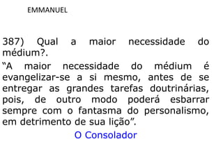 EMMANUEL
387) Qual a maior necessidade do
médium?.
“A maior necessidade do médium é
evangelizar-se a si mesmo, antes de se
entregar as grandes tarefas doutrinárias,
pois, de outro modo poderá esbarrar
sempre com o fantasma do personalismo,
em detrimento de sua lição”.
O Consolador
 
