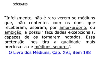 SÓCRATES
“Infelizmente, não é raro verem-se médiuns
que, não contentes com os dons que
receberam, aspiram, por amor-próprio, ou
ambição, a possuir faculdades excepcionais,
capazes de os tornarem notados. Essa
pretensão lhes tira a qualidade mais
preciosa: a de médiuns seguros”.
O Livro dos Médiuns, Cap. XVI, item 198
 