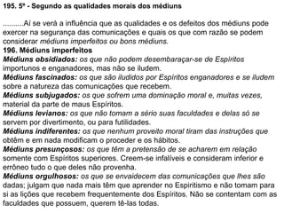 195. 5º - Segundo as qualidades morais dos médiuns
..........Aí se verá a influência que as qualidades e os defeitos dos médiuns pode
exercer na segurança das comunicações e quais os que com razão se podem
considerar médiuns imperfeitos ou bons médiuns.
196. Médiuns imperfeitos
Médiuns obsidiados: os que não podem desembaraçar-se de Espíritos
importunos e enganadores, mas não se iludem.
Médiuns fascinados: os que são iludidos por Espíritos enganadores e se iludem
sobre a natureza das comunicações que recebem.
Médiuns subjugados: os que sofrem uma dominação moral e, muitas vezes,
material da parte de maus Espíritos.
Médiuns levianos: os que não tomam a sério suas faculdades e delas só se
servem por divertimento, ou para futilidades.
Médiuns indiferentes: os que nenhum proveito moral tiram das instruções que
obtêm e em nada modificam o proceder e os hábitos.
Médiuns presunçosos: os que têm a pretensão de se acharem em relação
somente com Espíritos superiores. Creem-se infalíveis e consideram inferior e
errôneo tudo o que deles não provenha.
Médiuns orgulhosos: os que se envaidecem das comunicações que lhes são
dadas; julgam que nada mais têm que aprender no Espiritismo e não tomam para
si as lições que recebem frequentemente dos Espíritos. Não se contentam com as
faculdades que possuem, querem tê-las todas.
 