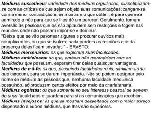 Médiuns suscetíveis: variedade dos médiuns orgulhosos, suscetibilizam-
se com as críticas de que sejam objeto suas comunicações; zangam-se
com a menor contradição e, se mostram o que obtêm, é para que seja
admirado e não para que se lhes dê um parecer. Geralmente, tomam
aversão às pessoas que os não aplaudem sem restrições e fogem das
reuniões onde não possam impor-se e dominar.
"Deixai que se vão pavonear algures e procurar ouvidos mais
complacentes, ou que se isolem; nada perdem as reuniões que da
presença deles ficam privadas." - ERASTO.
Médiuns mercenários: os que exploram suas faculdades.
Médiuns ambiciosos: os que, embora não mercadejem com as
faculdades que possuem, esperam tirar delas quaisquer vantagens.
Médiuns de má-fé: os que, possuindo faculdades reais, simulam as de
que carecem, para se darem importância. Não se podem designar pelo
nome de médium as pessoas que, nenhuma faculdade mediúnica
possuindo, só produzem certos efeitos por meio da charlatanaria.
Médiuns egoístas: os que somente no seu interesse pessoal se servem
de suas faculdades e guardam para si as comunicações que recebem.
Médiuns invejosos: os que se mostram despeitados com o maior apreço
dispensado a outros médiuns, que lhes são superiores.
 