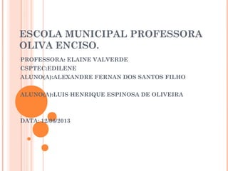 ESCOLA MUNICIPAL PROFESSORA
OLIVA ENCISO.
PROFESSORA: ELAINE VALVERDE
CSPTEC:EDILENE
ALUNO(A):ALEXANDRE FERNAN DOS SANTOS FILHO
ALUNO(A):LUIS HENRIQUE ESPINOSA DE OLIVEIRA
DATA: 12/06/2013
 