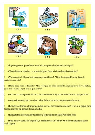 ( 4 ) ( 5 ) ( 6 )
( 7 ) ( 8 ) ( 9 )
(     ) Jogue água nas plantinhas, mas não exagere: elas podem se afogar!
(     ) Tome banhos rápidos... e aproveite para fazer xixi no chuveiro também!
(     ) Vazamentos? Chame um encanador rapidinho! Além de desperdício de água é 
prejuízo na certa!
(     ) Beba água para se hidratar. Mas coloque no copo somente a água que você vai beber, 
para não ter que jogar fora o que sobrar!
(     ) Ao sair do seu quarto, da sala, etc economize a água das hidrelétricas: apague a luz!
(     ) Antes de comer, lave as mãos! Mas feche a torneira enquanto ensaboar­se!
(     ) Lembre de fechar a torneira quando estiver escovando os dentes! E avise o papai para 
fazer o mesmo na hora de fazer a barba!
(     ) Exagerar na descarga do banheiro é jogar água no lixo! Não faça isso!
(     ) Para lavar o carro ou o quintal, é melhor usar um balde! O uso da mangueira gasta 
muita água!
 