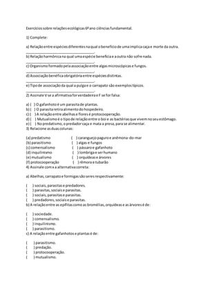 Exercíciossobre relaçõesecológicas6ºano ciênciasfundamental.
1) Complete:
a) Relaçãoentre espéciesdiferentesnaqual obenefíciode umaimplicacaçae morte da outra.
___________________________________.
b) Relaçãoharmônicana qual umaespécie beneficiae aoutra não sofre nada.
___________________________________.
c) Organismoformadopelaassociaçãoentre algasmicroscópicase fungos.
___________________________________.
d) Associaçãobenéficaobrigatóriaentre espéciesdistintas.
___________________________________.
e) Tipode associaçãoda qual a pulgae o carrapato são exemplostípicos.
___________________________________.
2) Assinale V se a afirmativaforverdadeirae F se for falsa:
a) ( ) O gafanhotoé um parasitade plantas.
b) ( ) O parasitaretiraalimentodohospedeiro.
c) ( ) A relaçãoentre abelhase floresé protocooperação.
d) ( ) Mutualismoé o tipode relaçãoentre o boi e as bactériasque vivemnoseuestômago.
e) ( ) No predatismo,opredadorcaça e mata a presa,para se alimentar.
3) Relacione asduascolunas:
(a) predatismo ( ) caranguejopaguroe anêmona-do-mar
(b) parasitismo ( ) algas e fungos
(c) comensalismo ( ) pássaroe gafanhoto
(d) inquilinismo ( ) lombrigae serhumano
(e) mutualismo ( ) orquídease árvores
(f) protocooperação ( ) rêmora e tubarão
4) Assinale comx a alternativacorreta:
a) Abelhas,carrapatoe formigassãoseresrespectivamente:
( ) sociais,parasitase predadores.
( ) parasitas,sociaise parasitas.
( ) sociais,parasitase parasitas.
( ) predadores,sociaise parasitas.
b) A relaçãoentre as epífitascomoas bromélias,orquídease asárvoresé de:
( ) sociedade.
( ) comensalismo.
( ) inquilinismo.
( ) parasitismo.
c) A relaçãoentre gafanhotose plantasé de:
( ) parasitismo.
( ) predação.
( ) protocooperação.
( ) mutualismo.
 