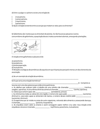 d) Entre a pulgae o cachorro existe umarelaçãode:
( ) mutualismo.
( ) comensalismo.
( ) inquilinismo.
( ) parasitismo.
5) Qual a relaçãoexistenteentre ascorujasque matamos ratos para se alimentar?
6) Gafanhotossão insetosque se alimentamde plantas.Se nãohouvesse pássarose outros
consumidoresde gafanhotos,apopulaçãodessesinsetosaumentariademais,ameaçando plantações.
A relaçãoentre gafanhotose pássarosé de:
a) parasitismo.
b) predatismo.
c) protocooperação.
d) mutualismo.
7) Relaçõesecológicasdesarmônicassãoaquelasemque háprejuízoparapelomenosumdoselementosda
associação.
a) de um exemplode relaçãodesarmônica.
___________________________________________________________________________
b) O que seriaumarelaçãoharmônica?
___________________________________________________________________________8. Complete as
lacunascom uma das palavrasque estãoentre parênteses.
a. As abelhas que realizam todo o trabalho de uma colméia são chamadas _________________ (rainhas,
zangões,operárias).A únicafêmeafértil dacolméiaé chamada_________________ (rainha,operária).
b. Cobrasque comemsapos são_________________ (predadoras,presas).
c. Se eliminarmos todas as cobras de uma região, o número de sapos pode _________________ (aumentar,
diminuir) e, caso estes sapos se alimentem de insetos, o número desses insetos pode _________________
(aumentar,diminuir).
d. O organismo que se instala no corpo de outro organismo, retirando dele alimento e provocando doenças,
é chamado_________________ (parasita,hospedeiro).
e. As orquídeas vivem sobre as árvores e assim conseguem captar melhor a luz solar. Essa relação entre
orquídease árvoresé chamada _________________ (epifitismo,parasitismo,mutualismo).
 
