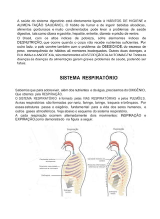 A saúde do sistema digestório está diretamente ligada à HÁBITOS DE HIGIENE e
ALIMEN- TAÇÃO SAUDÁVEL. O hábito de fumar e de ingerir bebidas alcoólicas,
alimentos gordurosos e muito condimentados pode levar a problemas de saúde
digestiva, tais como úlcera e gastrite, hepatite, enterite, diarreia e prisão de ventre.
O Brasil, com os altos índices de pobreza, sofre alarmantes índices de
DESNUTRIÇÃO, que ocorre quando o corpo não recebe nutrientes suficientes. Por
outro lado, o país convive também com o problema da OBESIDADE, do excesso de
peso, consequência de hábitos ali- mentares inadequados. Outras duas doenças, a
BULIMIA ea ANOREXIA,são relacionadas aDISTORÇÃODAAUTOIMAGEM.Todasas
doenças as doenças da alimentação geram graves problemas de saúde, podendo ser
fatais.
SISTEMA RESPIRATÓRIO
Sabemos que para sobreviver, além dos nutrientes e da água, precisamos do OXIGÊNIO,
Que obtemos pela RESPIRAÇÃO.
O SISTEMA RESPIRATÓRIO é formado pelas VIAS RESPIRATÓRIAS e pelos PULMÕES.
Asvias respiratórias são formadas por nariz, faringe, laringe, traqueia e brônquios. Por
essas estruturas passa o oxigênio, fundamental para a vida dos seres humanos, e
outros gases atmosféricos. Veja abaixo o esquema do sistema respiratório.
A cada respiração ocorrem alternadamente dois movimentos: INSPIRAÇÃO e
EXPIRAÇÃO,como demonstrado na figura a seguir.
 