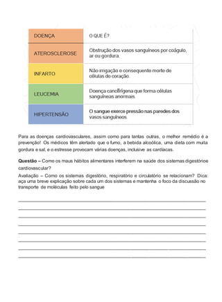 Para as doenças cardiovasculares, assim como para tantas outras, o melhor remédio é a
prevenção! Os médicos têm alertado que o fumo, a bebida alcoólica, uma dieta com muita
gordura e sal, e o estresse provocam várias doenças, inclusive as cardíacas.
Questão – Como os maus hábitos alimentares interferem na saúde dos sistemas digestórioe
cardiovascular?
Avaliação – Como os sistemas digestório, respiratório e circulatório se relacionam? Dica:
aça uma breve explicação sobre cada um dos sistemas e mantenha o foco da discussão no
transporte de moléculas feito pelo sangue
_______________________________________________________________________
_______________________________________________________________________
_______________________________________________________________________
_______________________________________________________________________
_______________________________________________________________________
_______________________________________________________________________
_______________________________________________________________________
_______________________________________________________________________
 